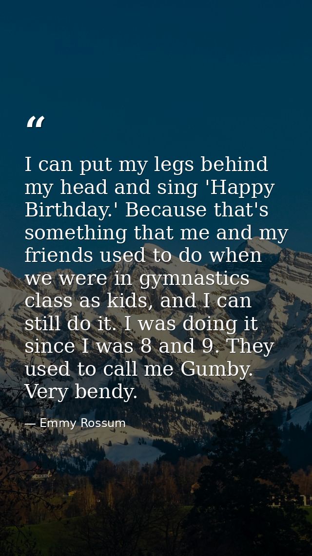 I can put my legs behind my head and sing 'Happy Birthday.' Because that's something that me and my friends used to do w — Emmy Rossum
