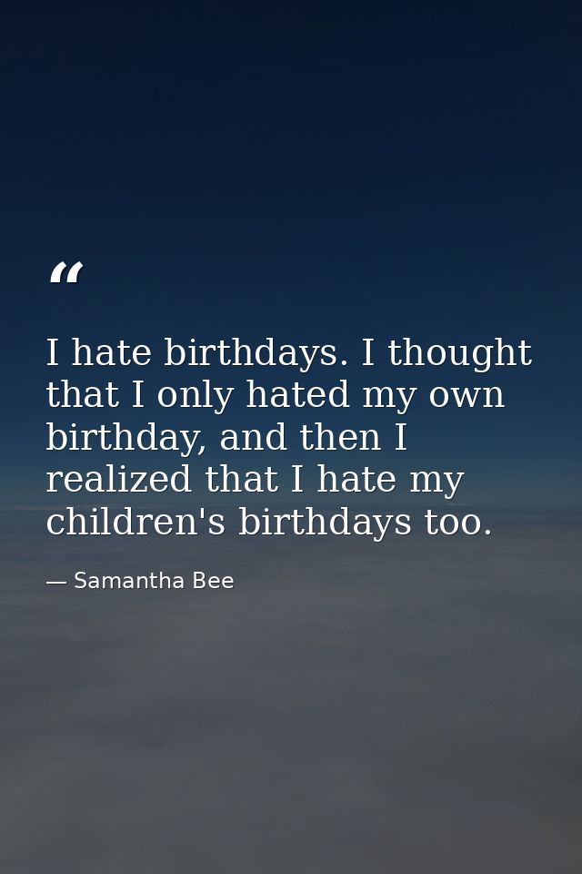 I hate birthdays. I thought that I only hated my own birthday, and then I realized that I hate my children's birthdays t — Samantha Bee
