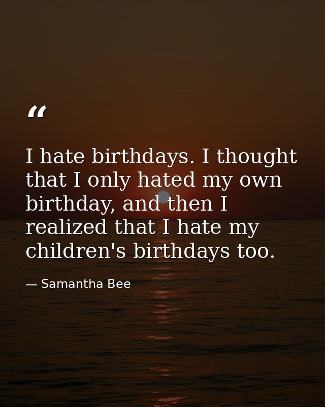 I hate birthdays. I thought that I only hated my own birthday, and then I realized that I hate my children's birthdays t — Samantha Bee