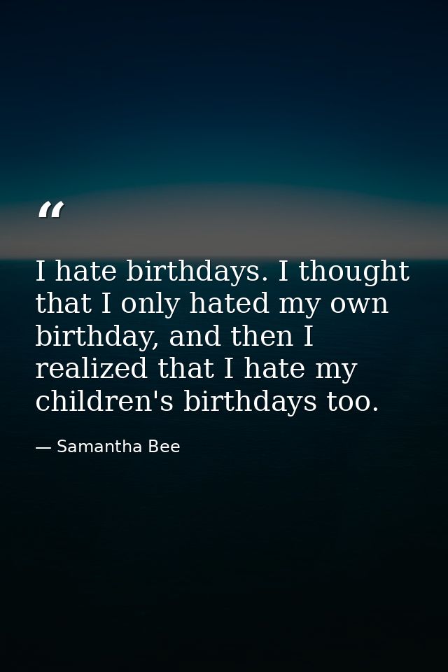 I hate birthdays. I thought that I only hated my own birthday, and then I realized that I hate my children's birthdays t — Samantha Bee