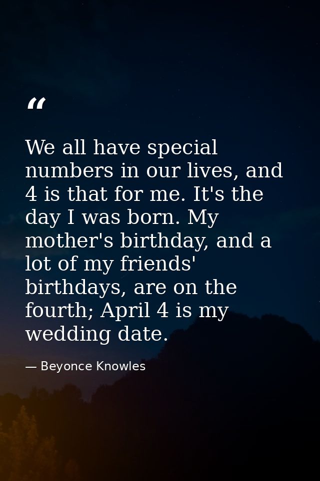 We all have special numbers in our lives, and 4 is that for me. It's the day I was born. My mother's birthday, and a lot — Beyonce Knowles