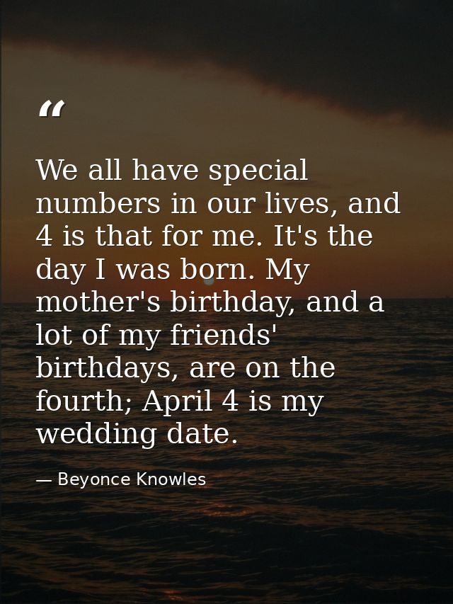 We all have special numbers in our lives, and 4 is that for me. It's the day I was born. My mother's birthday, and a lot — Beyonce Knowles