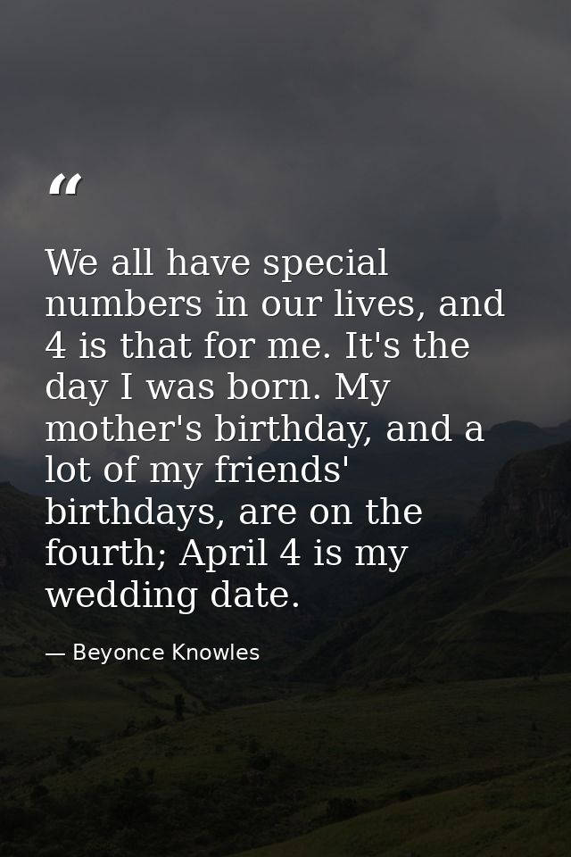 We all have special numbers in our lives, and 4 is that for me. It's the day I was born. My mother's birthday, and a lot — Beyonce Knowles