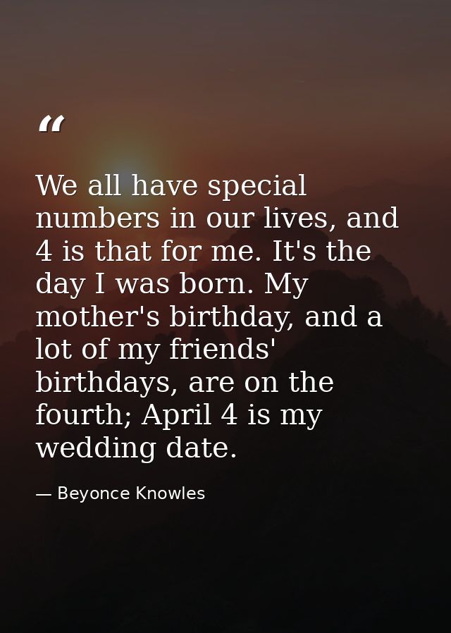 We all have special numbers in our lives, and 4 is that for me. It's the day I was born. My mother's birthday, and a lot — Beyonce Knowles