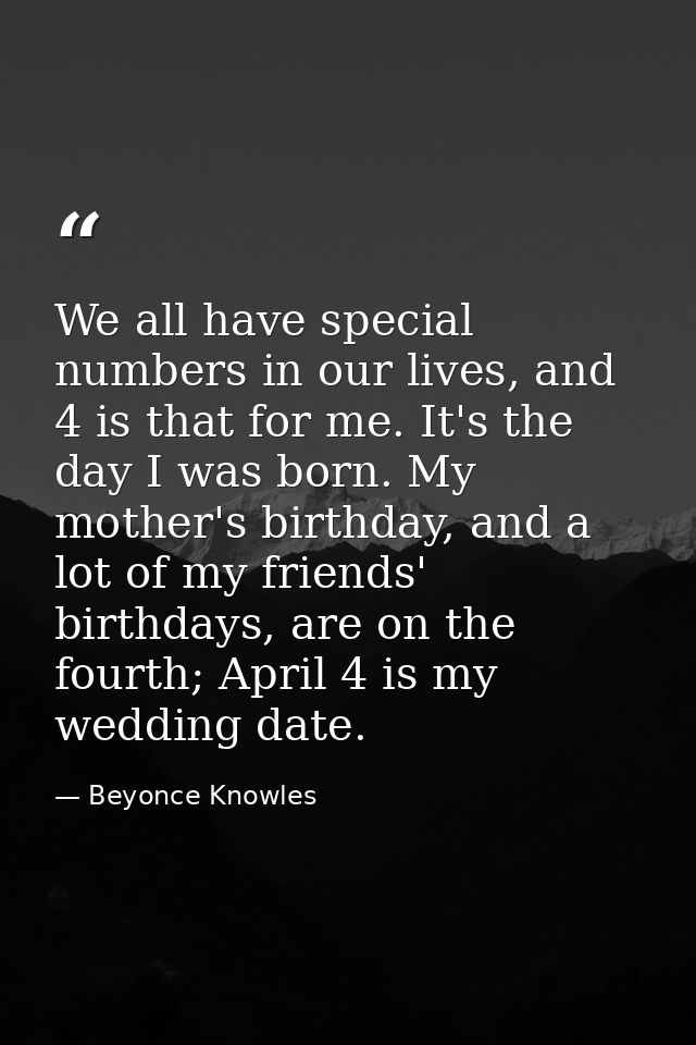 We all have special numbers in our lives, and 4 is that for me. It's the day I was born. My mother's birthday, and a lot — Beyonce Knowles