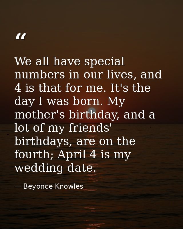 We all have special numbers in our lives, and 4 is that for me. It's the day I was born. My mother's birthday, and a lot — Beyonce Knowles