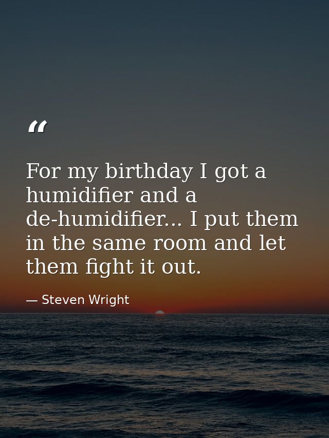 For my birthday I got a humidifier and a de-humidifier... I put them in the same room and let them fight it out. — Steven Wright