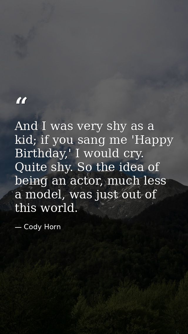 And I was very shy as a kid; if you sang me 'Happy Birthday,' I would cry. Quite shy. So the idea of being an actor, muc — Cody Horn