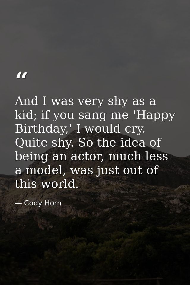 And I was very shy as a kid; if you sang me 'Happy Birthday,' I would cry. Quite shy. So the idea of being an actor, muc — Cody Horn