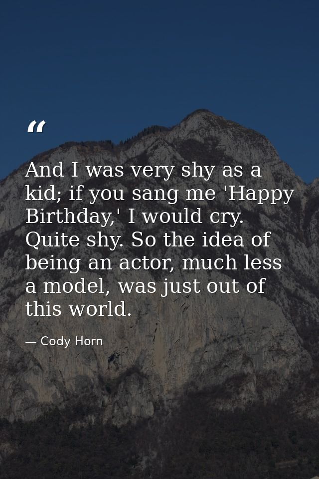 And I was very shy as a kid; if you sang me 'Happy Birthday,' I would cry. Quite shy. So the idea of being an actor, muc — Cody Horn