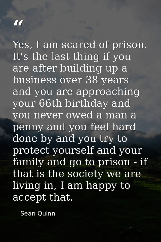 Yes, I am scared of prison. It's the last thing if you are after building up a business over 38 years and you are approa — Sean Quinn