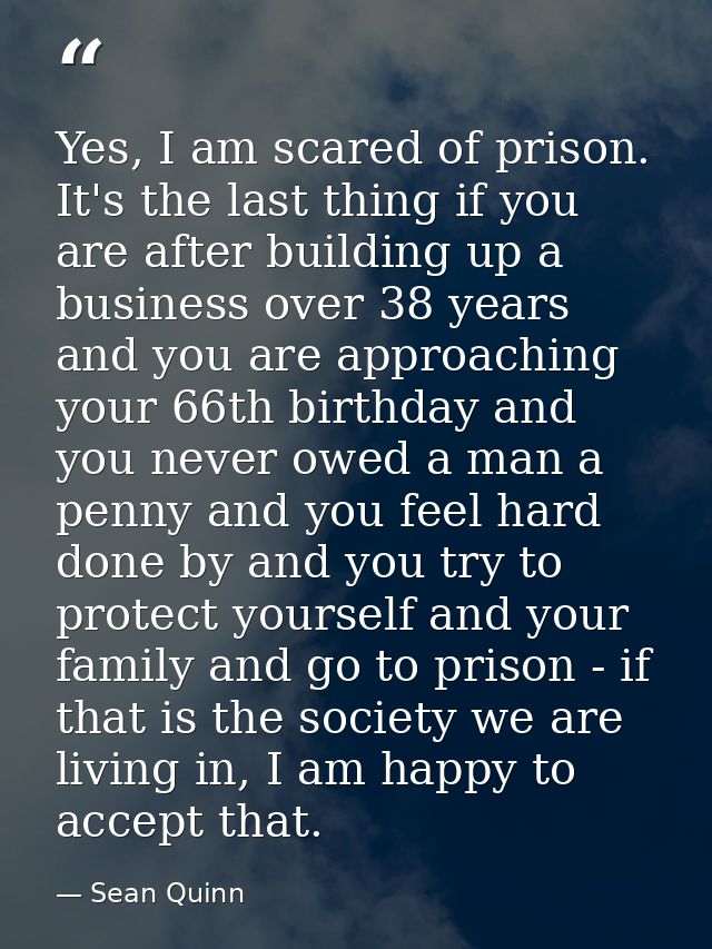 Yes, I am scared of prison. It's the last thing if you are after building up a business over 38 years and you are approa — Sean Quinn