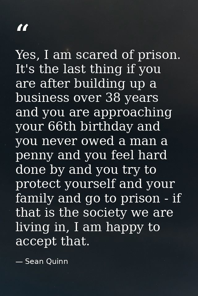 Yes, I am scared of prison. It's the last thing if you are after building up a business over 38 years and you are approa — Sean Quinn