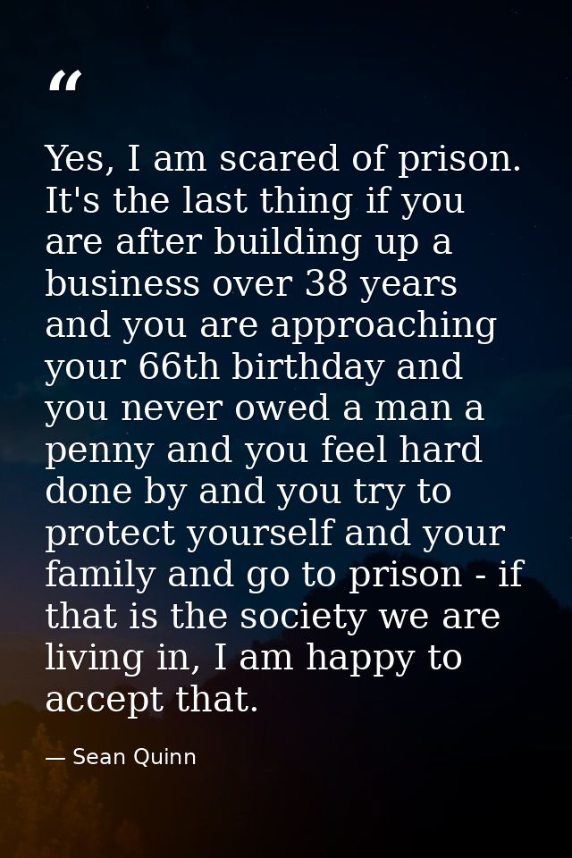 Yes, I am scared of prison. It's the last thing if you are after building up a business over 38 years and you are approa — Sean Quinn