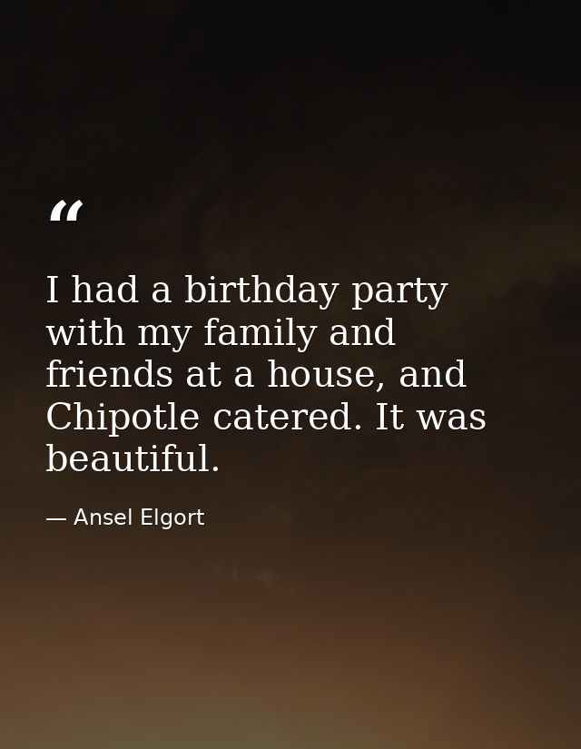 I had a birthday party with my family and friends at a house, and Chipotle catered. It was beautiful. — Ansel Elgort