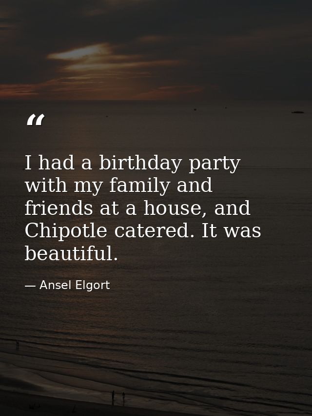 I had a birthday party with my family and friends at a house, and Chipotle catered. It was beautiful. — Ansel Elgort