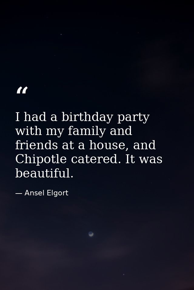 I had a birthday party with my family and friends at a house, and Chipotle catered. It was beautiful. — Ansel Elgort