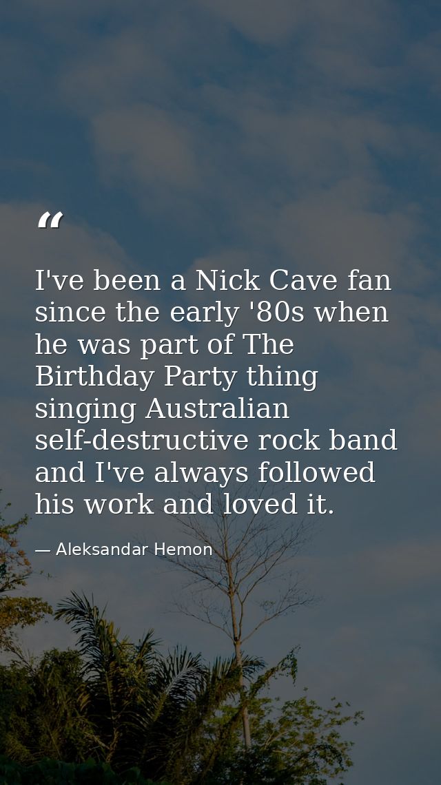 I've been a Nick Cave fan since the early '80s when he was part of The Birthday Party thing singing Australian self-dest — Aleksandar Hemon