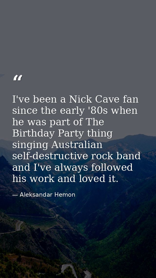 I've been a Nick Cave fan since the early '80s when he was part of The Birthday Party thing singing Australian self-dest — Aleksandar Hemon