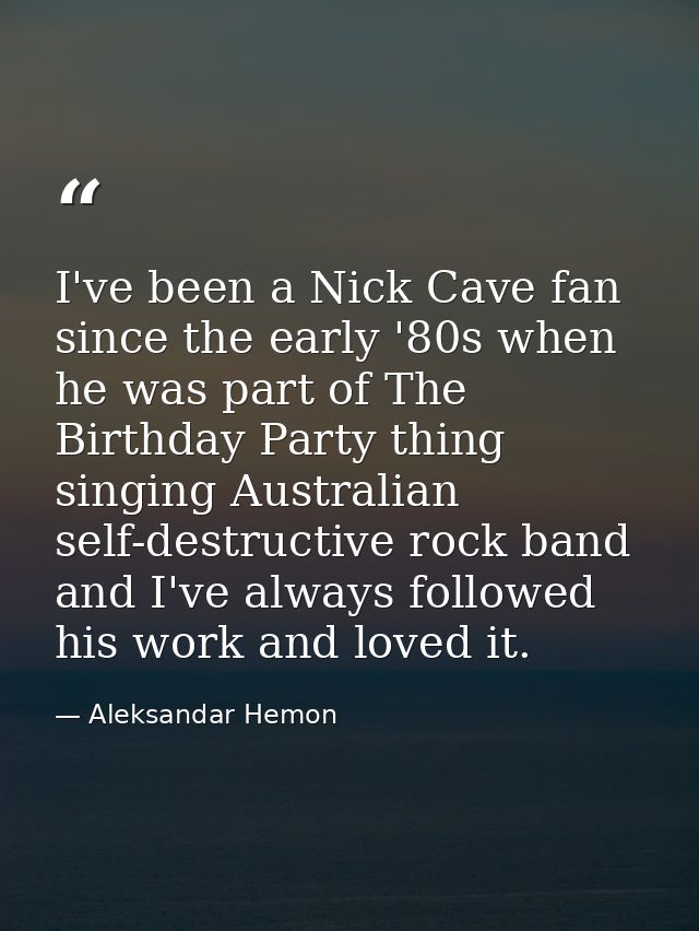 I've been a Nick Cave fan since the early '80s when he was part of The Birthday Party thing singing Australian self-dest — Aleksandar Hemon