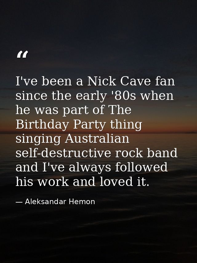 I've been a Nick Cave fan since the early '80s when he was part of The Birthday Party thing singing Australian self-dest — Aleksandar Hemon