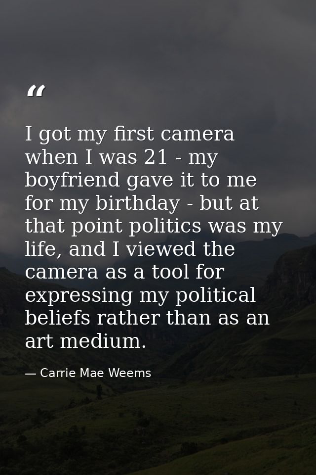 I got my first camera when I was 21 - my boyfriend gave it to me for my birthday - but at that point politics was my lif — Carrie Mae Weems