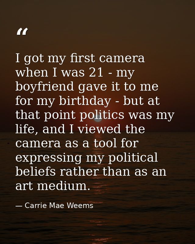 I got my first camera when I was 21 - my boyfriend gave it to me for my birthday - but at that point politics was my lif — Carrie Mae Weems