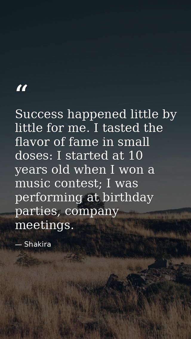 Success happened little by little for me. I tasted the flavor of fame in small doses: I started at 10 years old when I w — Shakira
