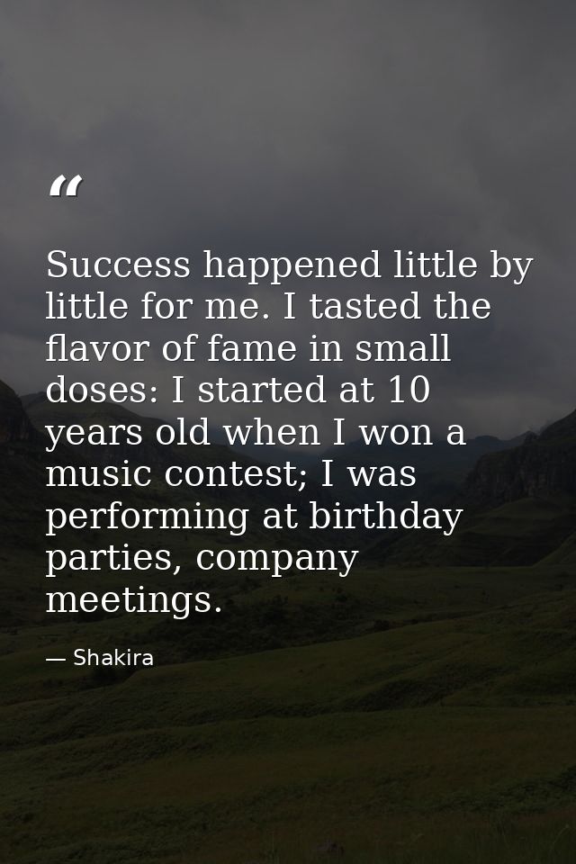 Success happened little by little for me. I tasted the flavor of fame in small doses: I started at 10 years old when I w — Shakira