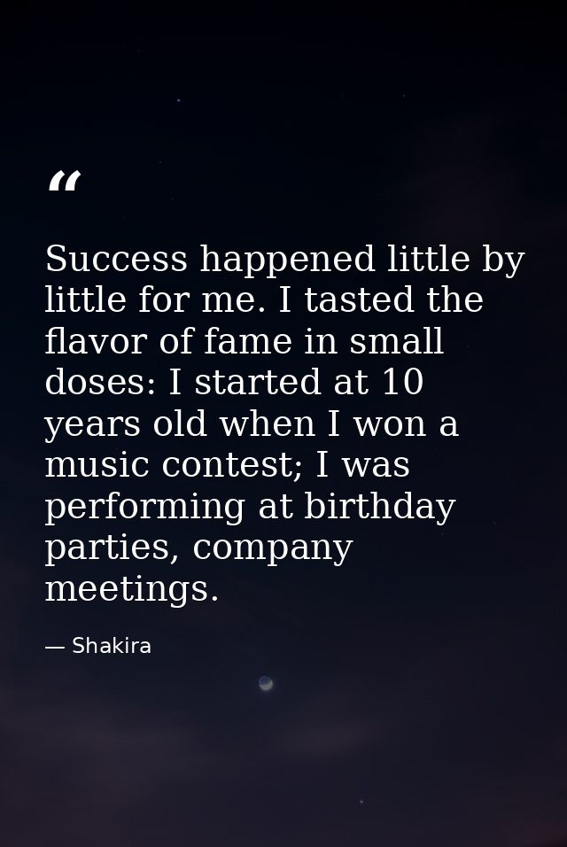 Success happened little by little for me. I tasted the flavor of fame in small doses: I started at 10 years old when I w — Shakira