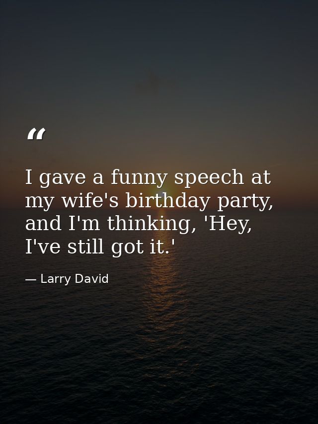 I gave a funny speech at my wife's birthday party, and I'm thinking, 'Hey, I've still got it.' — Larry David