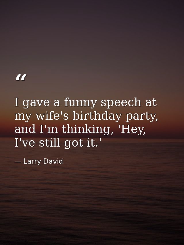 I gave a funny speech at my wife's birthday party, and I'm thinking, 'Hey, I've still got it.' — Larry David