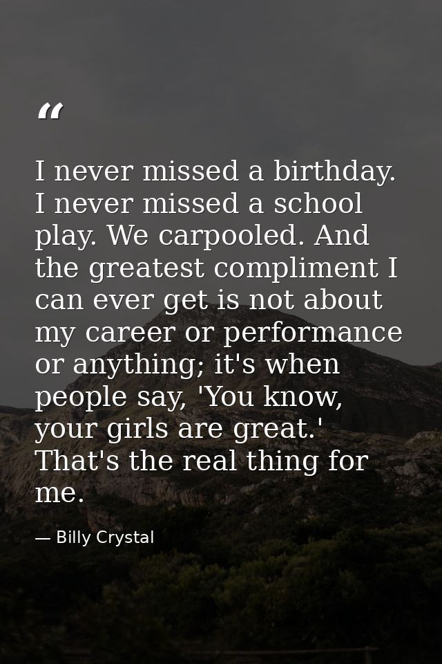 I never missed a birthday. I never missed a school play. We carpooled. And the greatest compliment I can ever get is not — Billy Crystal