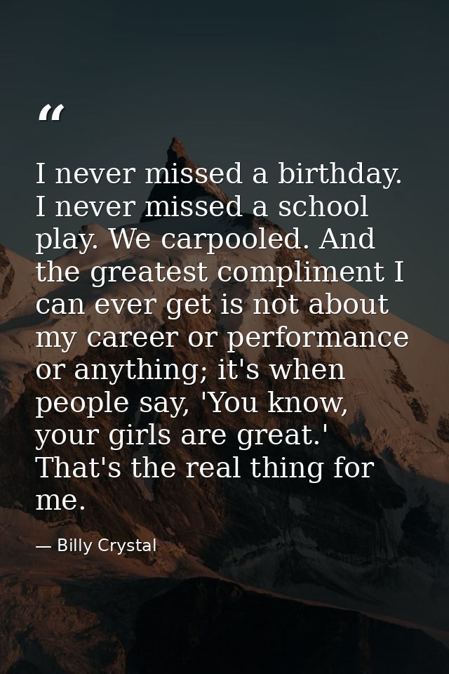 I never missed a birthday. I never missed a school play. We carpooled. And the greatest compliment I can ever get is not — Billy Crystal