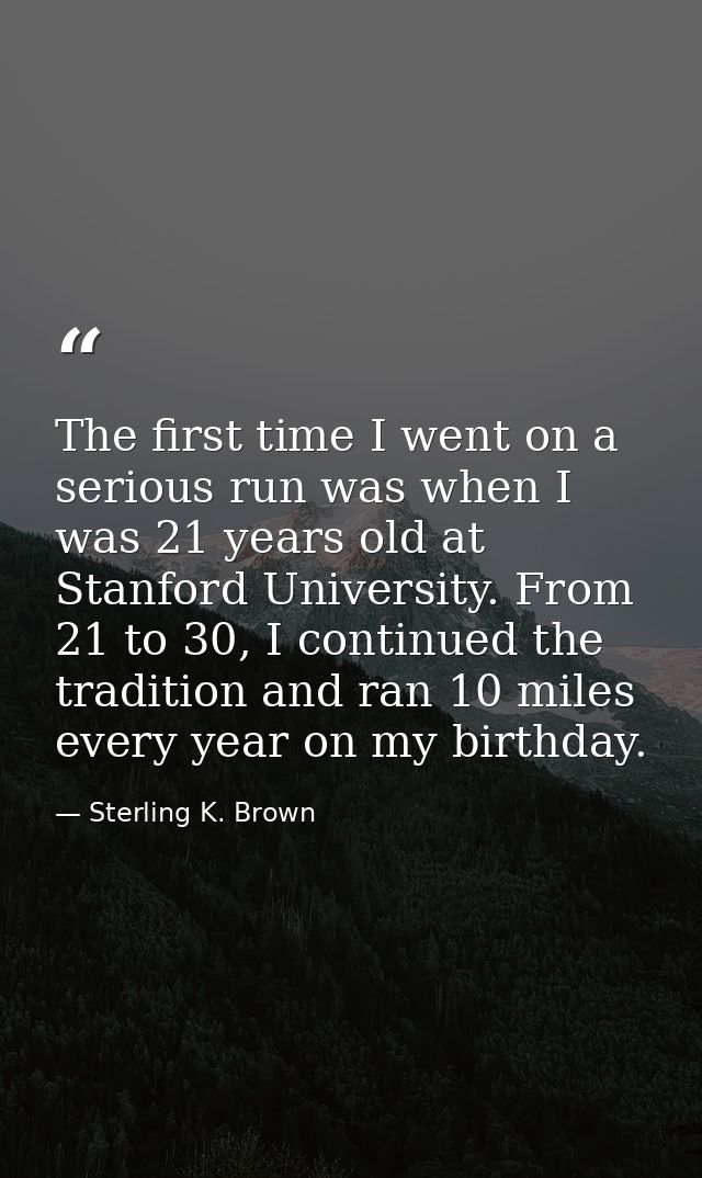 The first time I went on a serious run was when I was 21 years old at Stanford University. From 21 to 30, I continued th — Sterling K. Brown