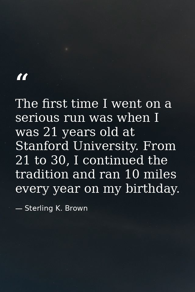 The first time I went on a serious run was when I was 21 years old at Stanford University. From 21 to 30, I continued th — Sterling K. Brown