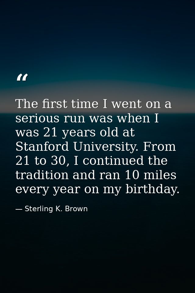 The first time I went on a serious run was when I was 21 years old at Stanford University. From 21 to 30, I continued th — Sterling K. Brown