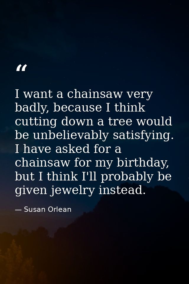 I want a chainsaw very badly, because I think cutting down a tree would be unbelievably satisfying. I have asked for a c — Susan Orlean