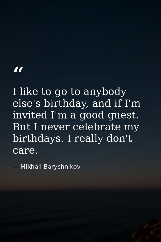 I like to go to anybody else's birthday, and if I'm invited I'm a good guest. But I never celebrate my birthdays. I real — Mikhail Baryshnikov
