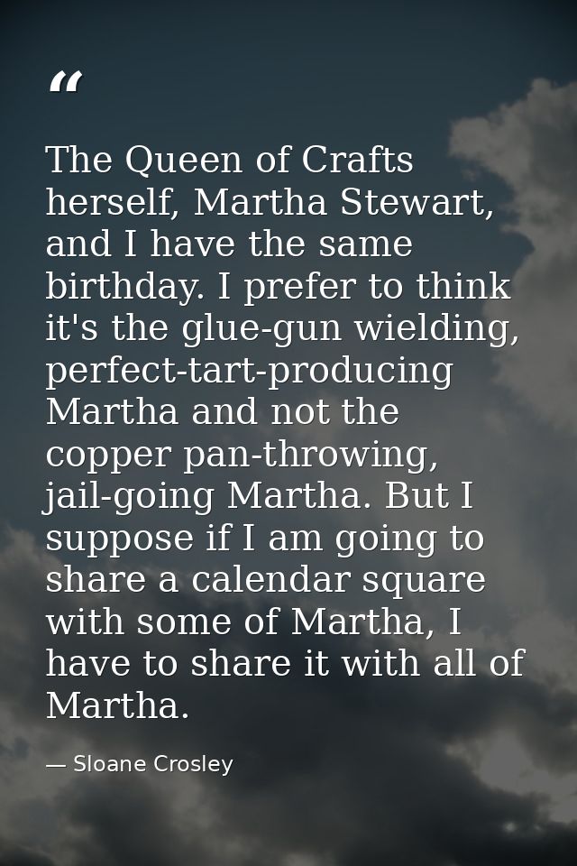 The Queen of Crafts herself, Martha Stewart, and I have the same birthday. I prefer to think it's the glue-gun wielding, — Sloane Crosley