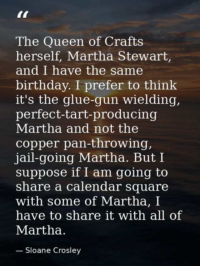 The Queen of Crafts herself, Martha Stewart, and I have the same birthday. I prefer to think it's the glue-gun wielding, — Sloane Crosley