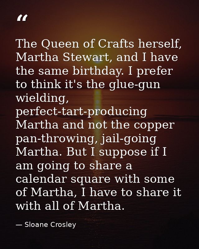 The Queen of Crafts herself, Martha Stewart, and I have the same birthday. I prefer to think it's the glue-gun wielding, — Sloane Crosley