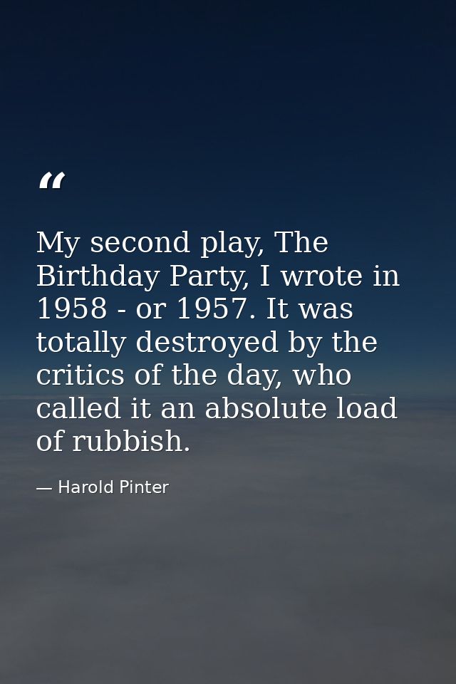 My second play, The Birthday Party, I wrote in 1958 - or 1957. It was totally destroyed by the critics of the day, who c — Harold Pinter