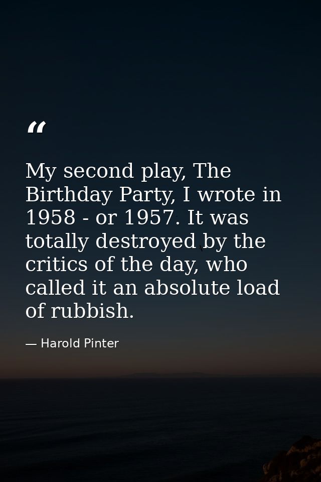 My second play, The Birthday Party, I wrote in 1958 - or 1957. It was totally destroyed by the critics of the day, who c — Harold Pinter