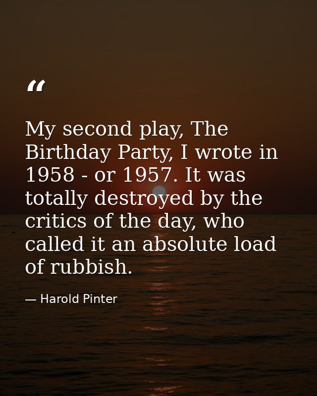My second play, The Birthday Party, I wrote in 1958 - or 1957. It was totally destroyed by the critics of the day, who c — Harold Pinter