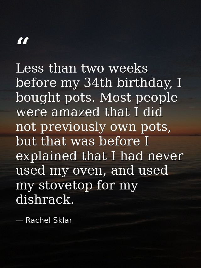 Less than two weeks before my 34th birthday, I bought pots. Most people were amazed that I did not previously own pots,  — Rachel Sklar