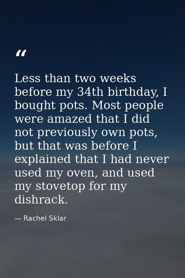 Less than two weeks before my 34th birthday, I bought pots. Most people were amazed that I did not previously own pots,  — Rachel Sklar