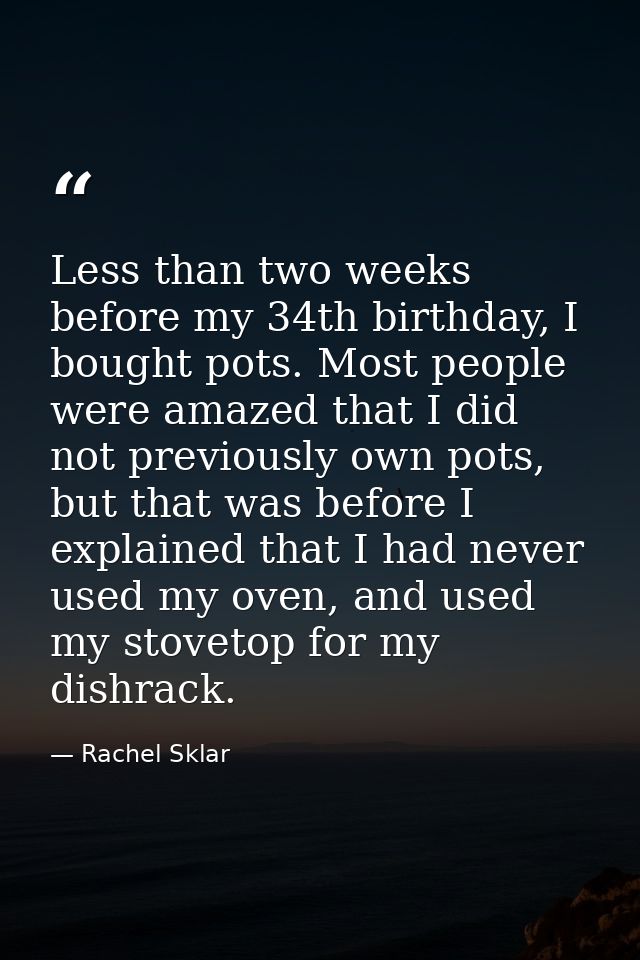 Less than two weeks before my 34th birthday, I bought pots. Most people were amazed that I did not previously own pots,  — Rachel Sklar