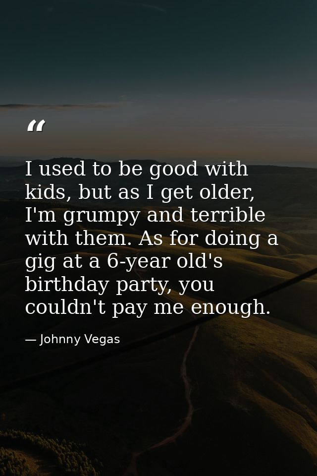 I used to be good with kids, but as I get older, I'm grumpy and terrible with them. As for doing a gig at a 6-year old's — Johnny Vegas