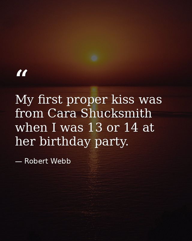 My first proper kiss was from Cara Shucksmith when I was 13 or 14 at her birthday party. — Robert Webb